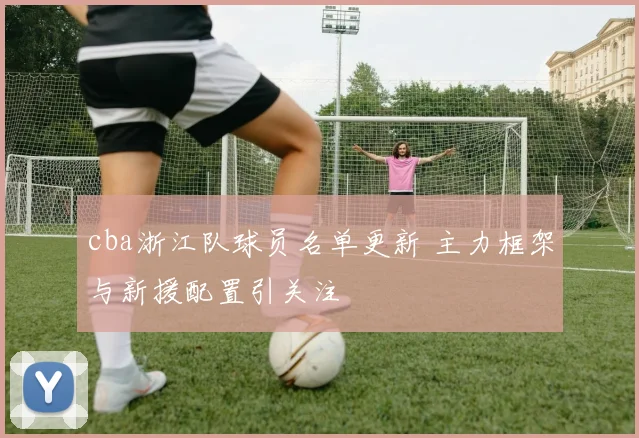 cba浙江队球员名单更新 主力框架与新援配置引关注