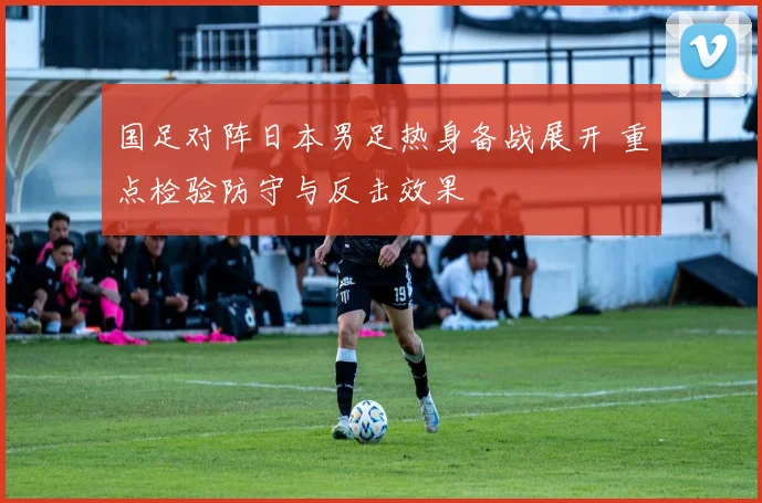 国足对阵日本男足热身备战展开 重点检验防守与反击效果