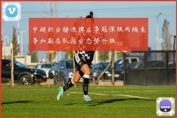 中超积分榜洗牌后争冠保级两线竞争加剧各队抢分态势升级