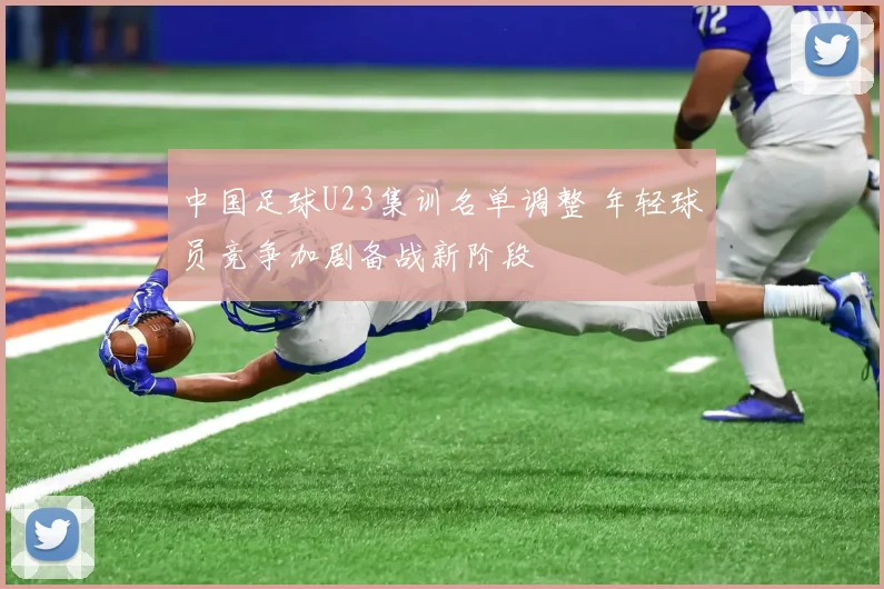 中国足球U23集训名单调整 年轻球员竞争加剧备战新阶段