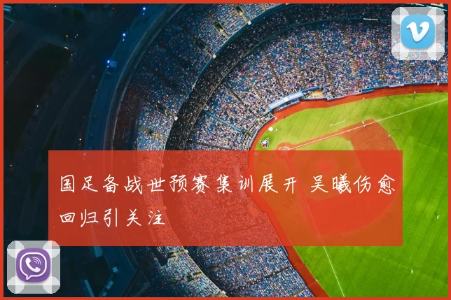 国足备战世预赛集训展开 吴曦伤愈回归引关注