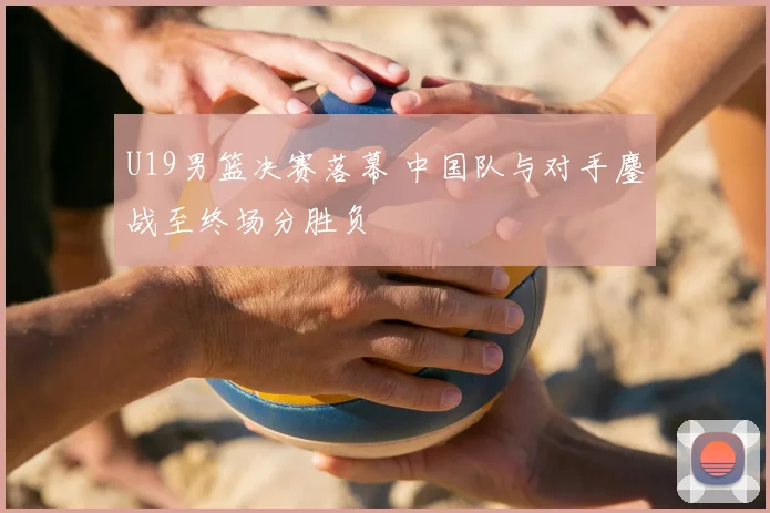U19男篮决赛落幕 中国队与对手鏖战至终场分胜负