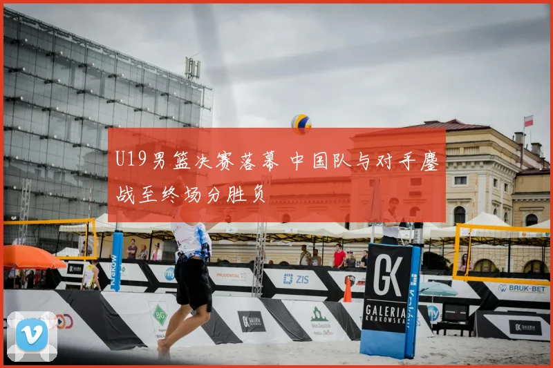 U19男篮决赛落幕 中国队与对手鏖战至终场分胜负