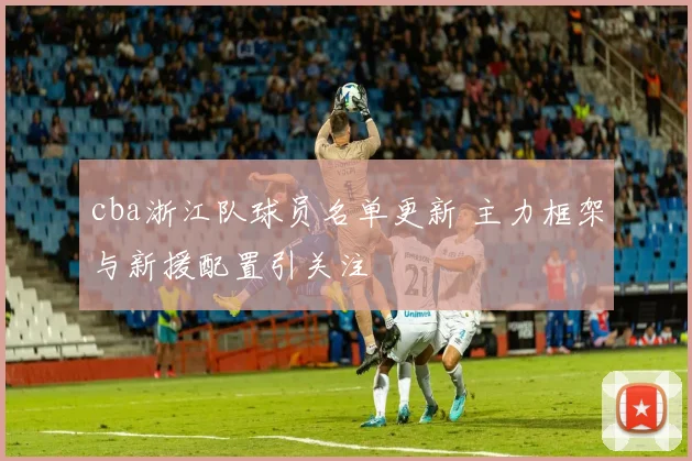 cba浙江队球员名单更新 主力框架与新援配置引关注