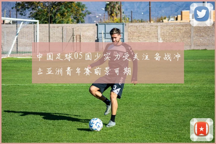 中国足球05国少实力受关注 备战冲击亚洲青年赛前景可期