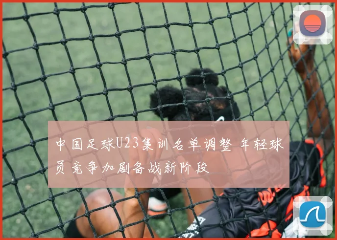中国足球U23集训名单调整 年轻球员竞争加剧备战新阶段
